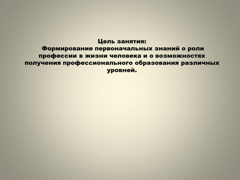 Цель занятия: Формирование первоначальных знаний о роли профессии в жизни человека и о возможностях получения профессионального образования различных уровней