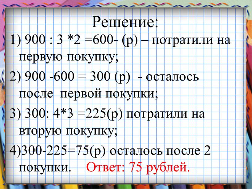 Решение: 1) 900 : 3 *2 =600- (р) – потратили на первую покупку; 2) 900 -600 = 300 (р) - осталось после первой покупки; 3)…