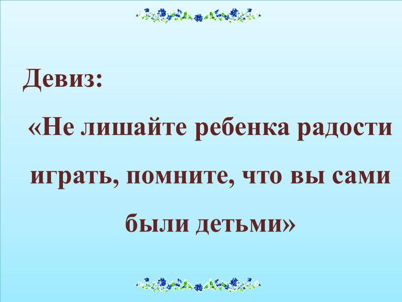 Девиз: «Не лишайте ребенка радости играть, помните, что вы сами были детьми»