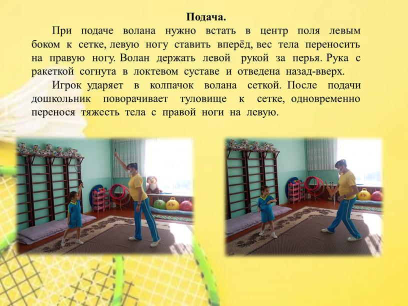 Подача. При подаче волана нужно встать в центр поля левым боком к сетке, левую ногу ставить вперёд, вес тела переносить на правую ногу