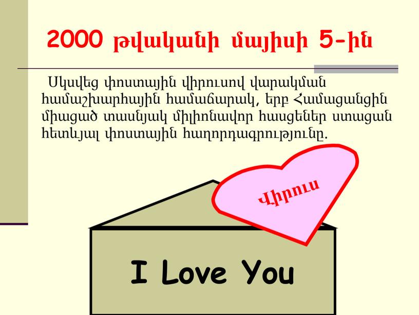 2000 թվականի մայիսի 5-ին Սկսվեց փոստային վիրուսով վարակման համաշխարհային համաճարակ, երբ Համացանցին միացած տասնյակ միլիոնավոր հասցեներ ստացան հետևյալ փոստային հաղորդագրությունը. I Love You Վիրուս