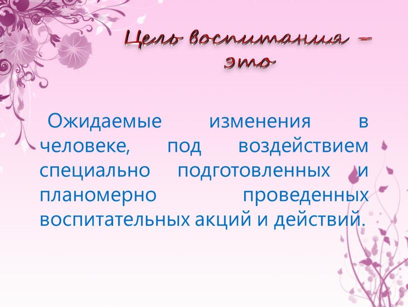 Цель воспитания – это Ожидаемые изменения в человеке, под воздействием специально подготовленных и планомерно проведенных воспитательных акций и действий