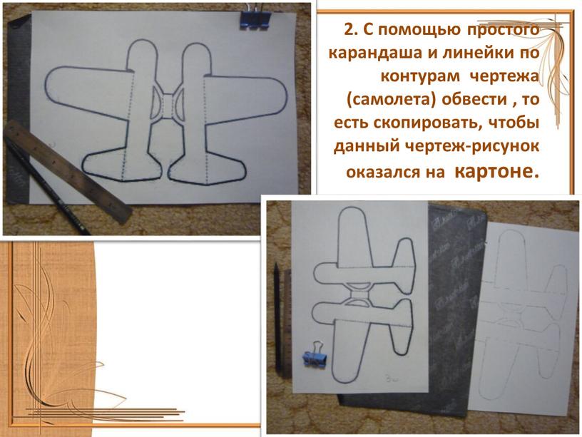 С помощью простого карандаша и линейки по контурам чертежа (самолета) обвести , то есть скопировать, чтобы данный чертеж-рисунок оказался на картоне