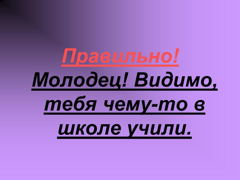 Правильно! Молодец! Видимо, тебя чему-то в школе учили