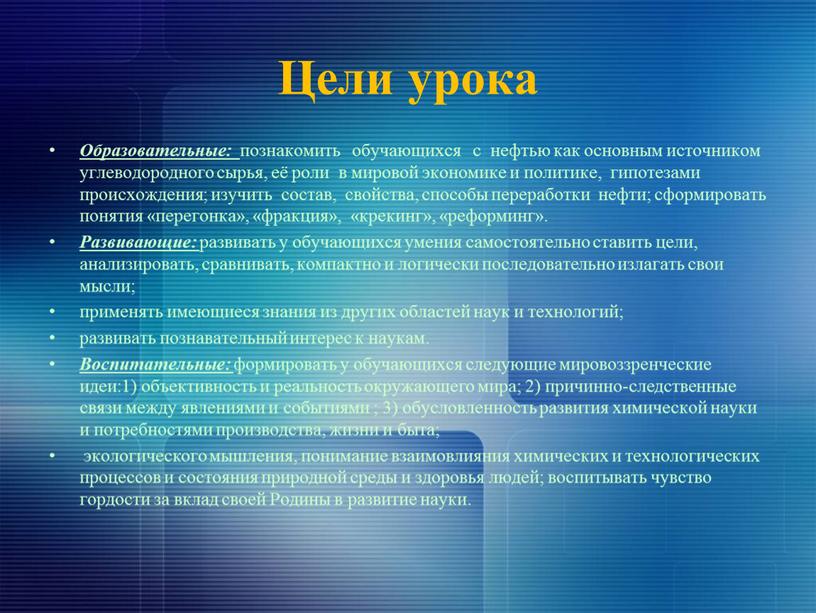 Цели урока Образовательные: познакомить обучающихся с нефтью как основным источником углеводородного сырья, её роли в мировой экономике и политике, гипотезами происхождения; изучить состав, свойства, способы…