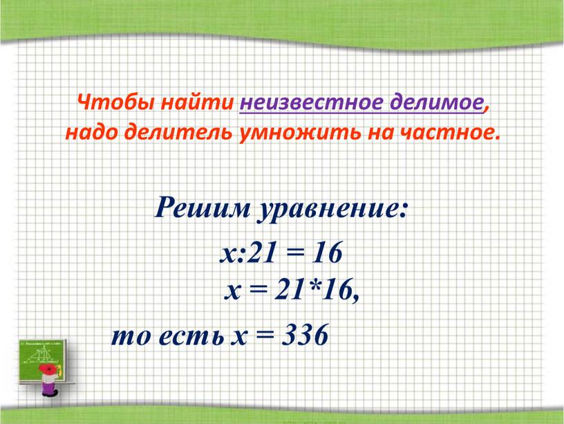 Решим уравнение: х:21 = 16 Чтобы найти неизвестное делимое, надо делитель умножить на частное
