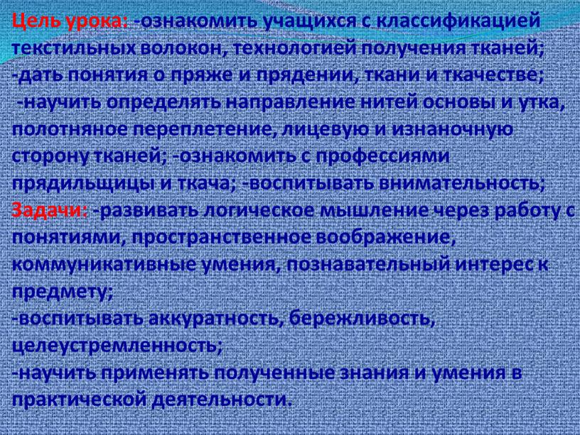 Цель урока: -ознакомить учащихся с классификацией текстильных волокон, технологией получения тканей; -дать понятия о пряже и прядении, ткани и ткачестве; -научить определять направление нитей основы…