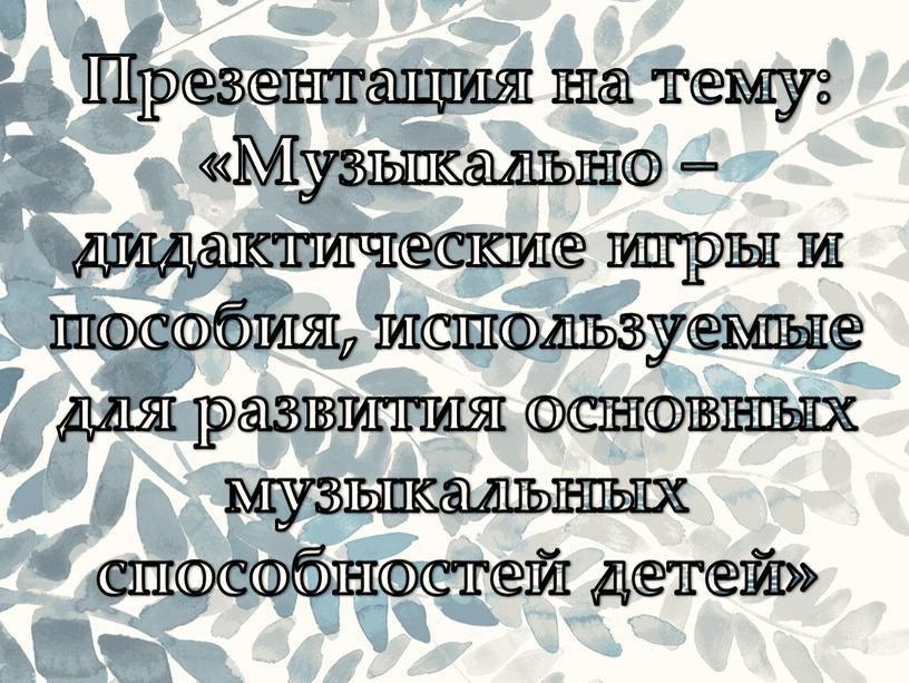 Презентация на тему: «Музыкально – дидактические игры и пособия, используемые для развития основных музыкальных способностей детей»