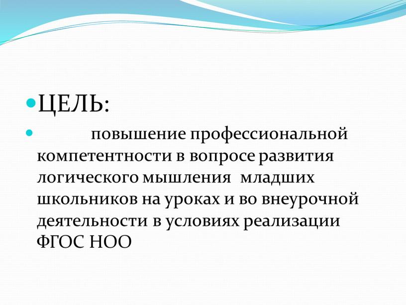 ЦЕЛЬ: повышение профессиональной компетентности в вопросе развития логического мышления младших школьников на уроках и во внеурочной деятельности в условиях реализации