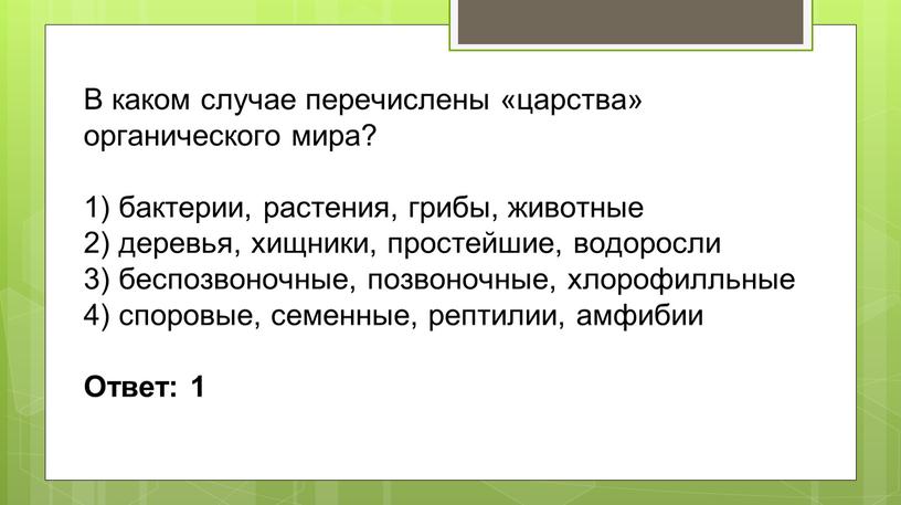 В каком случае перечислены «царства» органического мира? 1) бактерии, растения, грибы, животные 2) деревья, хищники, простейшие, водоросли 3) беспозвоночные, позвоночные, хлорофилльные 4) споровые, семенные, рептилии,…