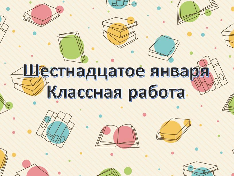 Шестнадцатое января Классная работа