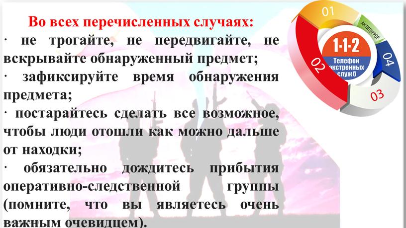 Во всех перечисленных случаях: · не трогайте, не передвигайте, не вскрывайте обнаруженный предмет; · зафиксируйте время обнаружения предмета; · постарайтесь сделать все возможное, чтобы люди…