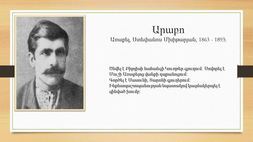 Արաբո Առաքել, Ստեփանոս Մխիթարյան, 1863 - 1893) Ծնվել է Բիթլիսի նահանգի Կուռթեր գյուղում։ Սովորել է Մուշի Առաքելոց վանքի դպրանոցում։ Գործել է Սասունի, Տարոնի գյուղերում։ Ինքնապաշտպանության…