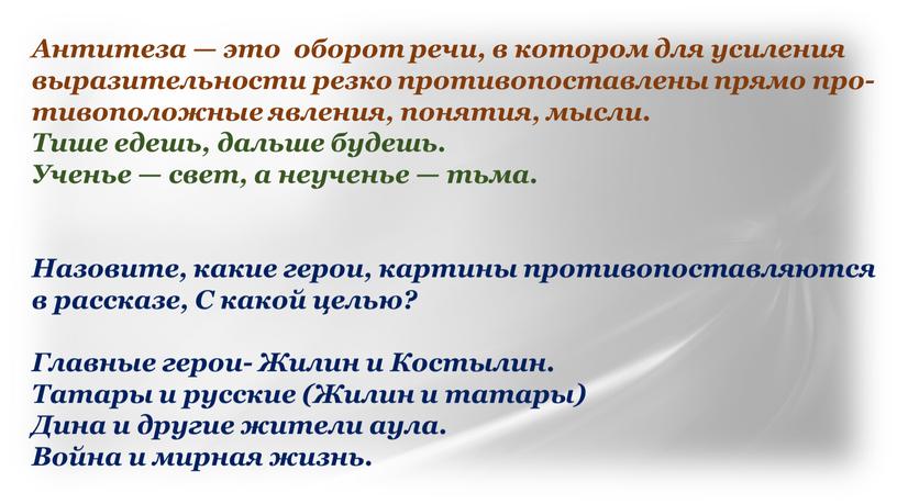 Антитеза — это обо­рот речи, в кото­ром для уси­ле­ния выра­зи­тель­но­сти рез­ко про­ти­во­по­став­ле­ны пря­мо про­ти­во­по­лож­ные явле­ния, поня­тия, мысли