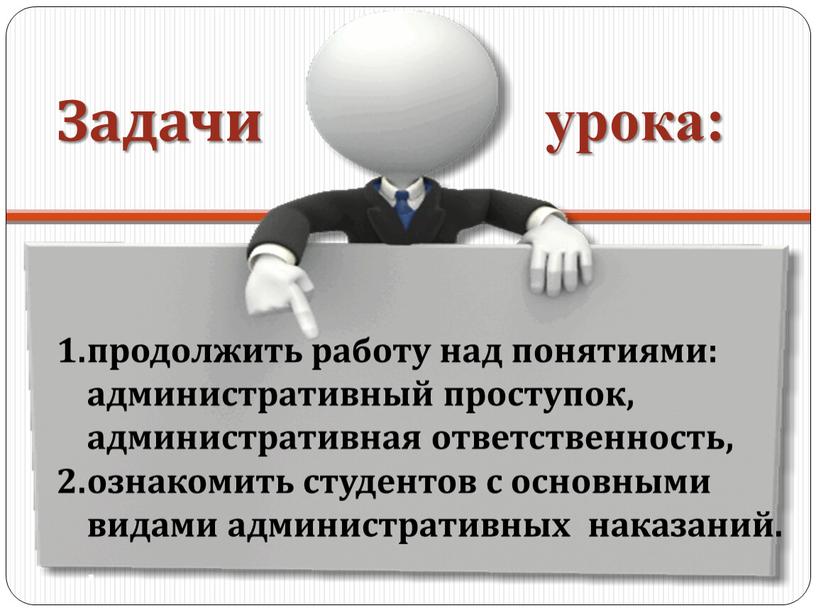 продолжить работу над понятиями: административный проступок, административная ответственность, ознакомить студентов с основными видами административных наказаний. . Задачи урока: