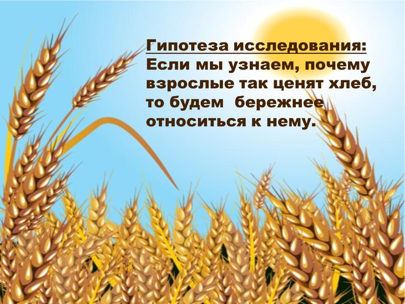 Гипотеза исследования: Если мы узнаем, почему взрослые так ценят хлеб, то будем бережнее относиться к нему