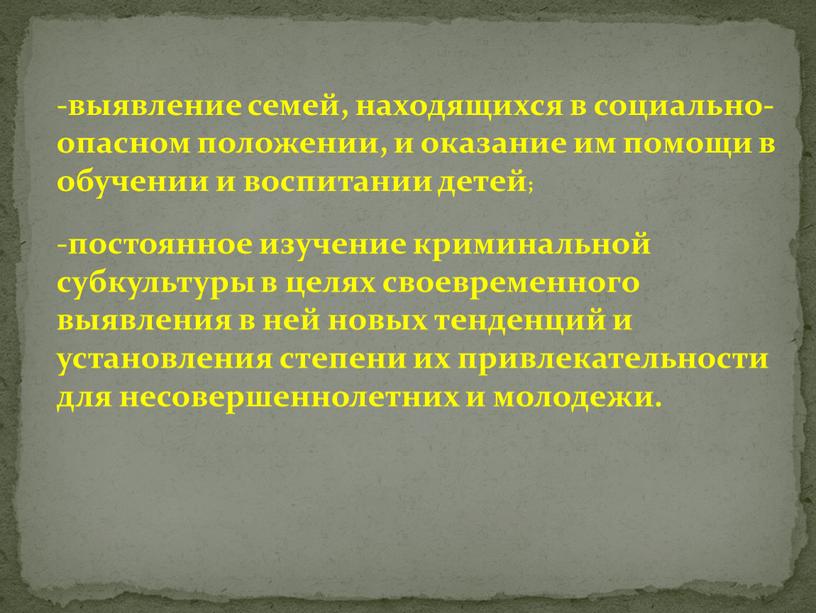 выявление семей, находящихся в социально-опасном положении, и оказание им помощи в обучении и воспитании детей; постоянное изучение криминальной субкультуры в целях своевременного выявления в ней…