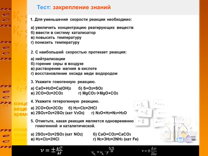 Тест: закрепление знаний 1. Для уменьшения скорости реакции необходимо: а) увеличить концентрацию реагирующих веществ б) ввести в систему катализатор в) повысить температуру г) понизить температуру…