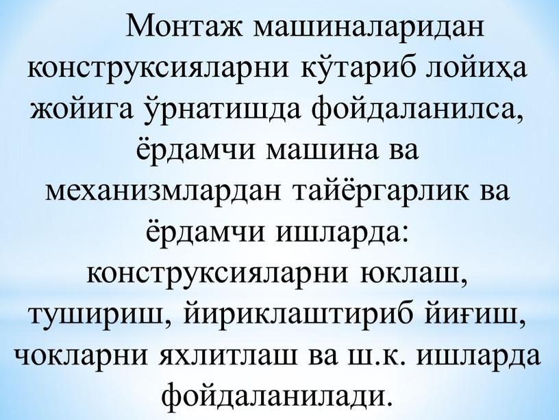 Монтаж машиналаридан конструксияларни кўтариб лойиҳа жойига ўрнатишда фойдаланилса, ёрдамчи машина ва механизмлардан тайёргарлик ва ёрдамчи ишларда: конструксияларни юклаш, тушириш, йириклаштириб йиғиш, чокларни яхлитлаш ва ш