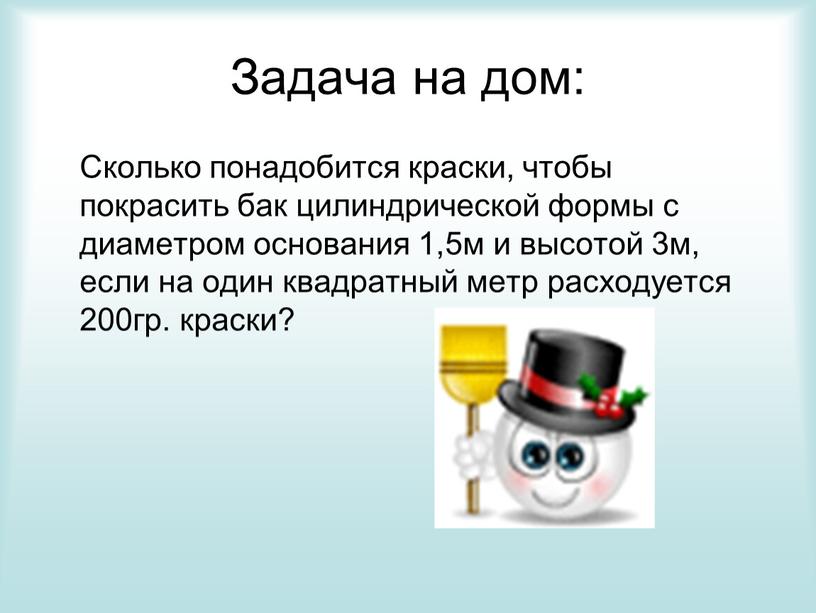 Задача на дом: Сколько понадобится краски, чтобы покрасить бак цилиндрической формы с диаметром основания 1,5м и высотой 3м, если на один квадратный метр расходуется 200гр