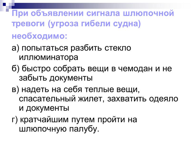 При объявлении сигнала шлюпочной тревоги (угроза гибели судна) необходимо: а) попытаться разбить стекло иллюминатора б) быстро собрать вещи в чемодан и не забыть документы в)…