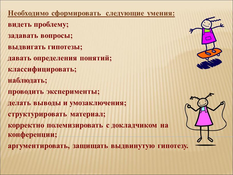 Необходимо сформировать следующие умения: видеть проблему; задавать вопросы; выдвигать гипотезы; давать определения понятий; классифицировать; наблюдать; проводить эксперименты; делать выводы и умозаключения; структурировать материал; корректно полемизировать…