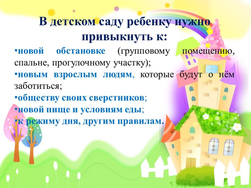 В детском саду ребенку нужно привыкнуть к: новой обстановке (групповому помещению, спальне, прогулочному участку); новым взрослым людям , которые будут о нём заботиться; обществу своих…