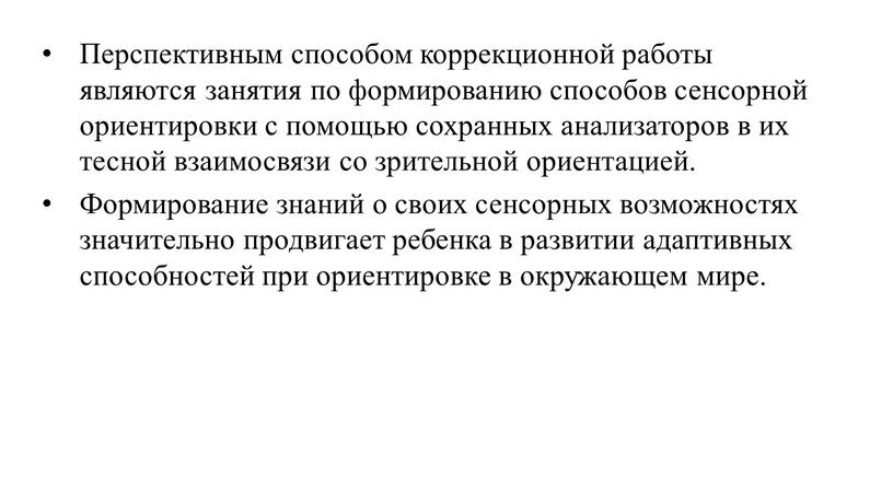 Перспективным способом коррекционной работы являются занятия по формированию способов сенсорной ориентировки с помощью сохранных анализаторов в их тесной взаимосвязи со зрительной ориентацией