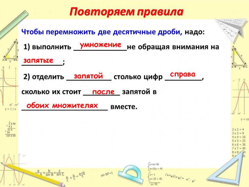 Повторяем правила Чтобы перемножить две десятичные дроби, надо: 1) выполнить _____________не обращая внимания на __________; 2) отделить ___________ столько цифр _________, сколько их стоит _________…