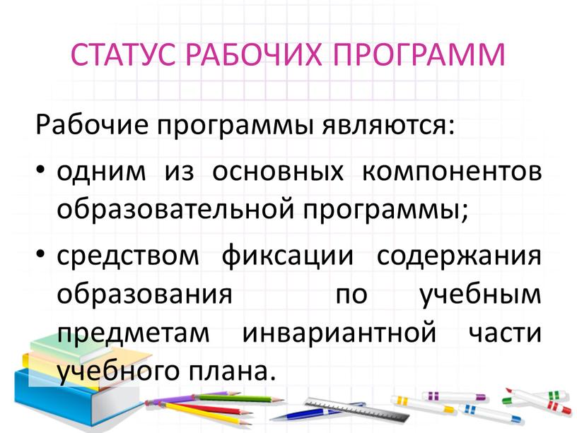 СТАТУС РАБОЧИХ ПРОГРАММ Рабочие программы являются: одним из основных компонентов образовательной программы; средством фиксации содержания образования по учебным предметам инвариантной части учебного плана