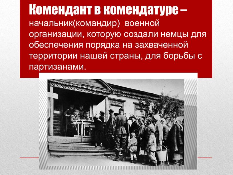 Комендант в комендатуре – начальник(командир) военной организации, которую создали немцы для обеспечения порядка на захваченной территории нашей страны, для борьбы с партизанами