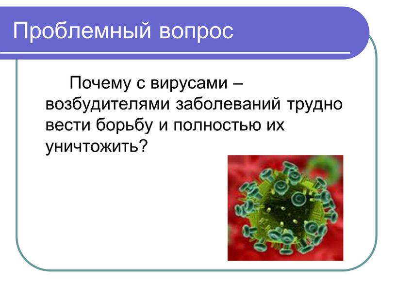 Проблемный вопрос Почему с вирусами – возбудителями заболеваний трудно вести борьбу и полностью их уничтожить?