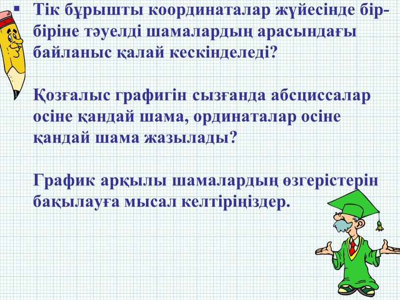 Тік бұрышты координаталар жүйесінде бір-біріне тәуелді шамалардың арасындағы байланыс қалай кескінделеді? Қозғалыс графигін сызғанда абсциссалар осіне қандай шама, ординаталар осіне қандай шама жазылады?