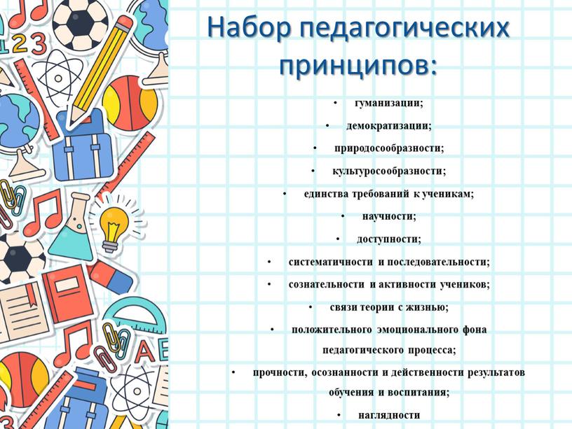 Набор педагогических принципов: гуманизации; демократизации; природосообразности; культуросообразности; единства требований к ученикам; научности; доступности; систематичности и последовательности; сознательности и активности учеников; связи теории с жизнью; положительного…