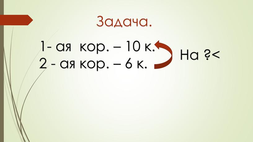 1- ая кор. – 10 к. 2 - ая кор. – 6 к. Задача. На ?<