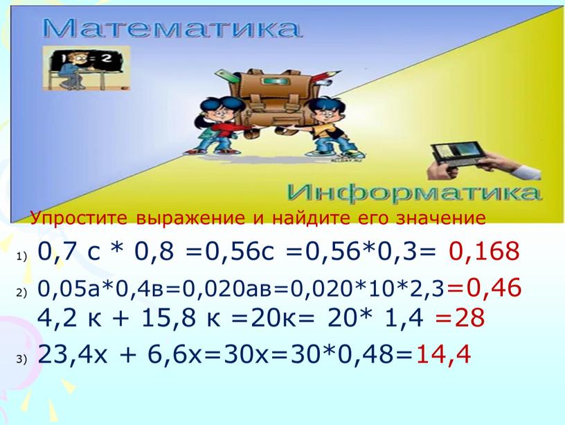 Упростите выражение и найдите его значение 0,7 с * 0,8 =0,56с =0,56*0,3= 0,168 0,05а*0,4в=0,020ав=0,020*10*2,3=0,46 4,2 к + 15,8 к =20к= 20* 1,4 =28 23,4х +…