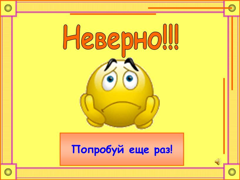 Неверно!!! Попробуй еще раз!