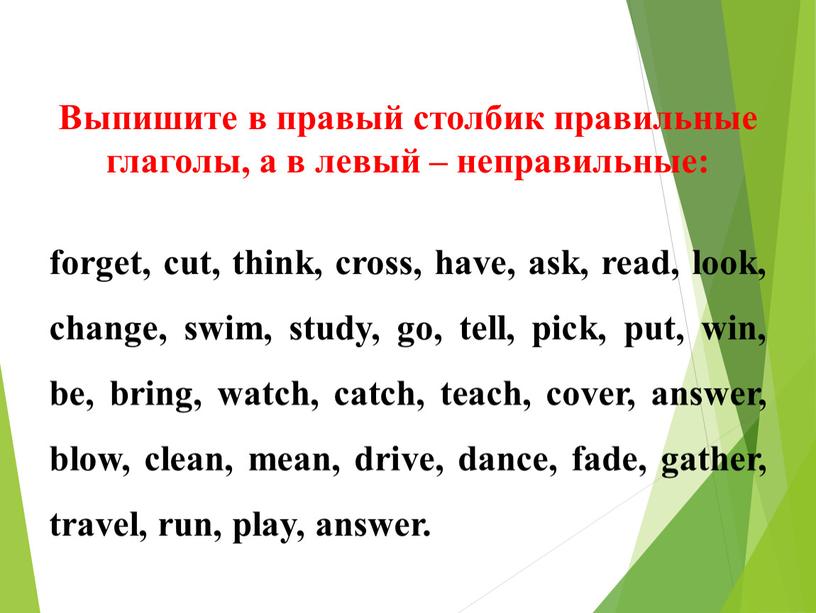 Выпишите в правый столбик правильные глаголы, а в левый – неправильные: forget, cut, think, cross, have, ask, read, look, change, swim, study, go, tell, pick,…