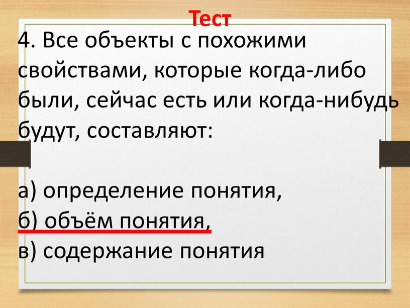 Тест 4. Все объекты с похожими свойствами, которые когда-либо были, сейчас есть или когда-нибудь будут, составляют: а) определение понятия, б) объём понятия, в) содержание понятия