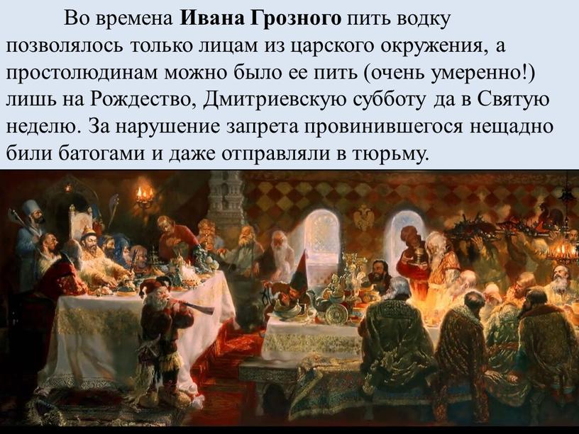 Во времена Ивана Грозного пить водку позволялось только лицам из царского окружения, а простолюдинам можно было ее пить (очень умеренно!) лишь на