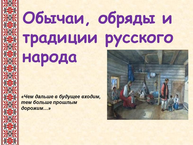 Обычаи, обряды и традиции русского народа «Чем дальше в будущее входим, тем больше прошлым дорожим…»