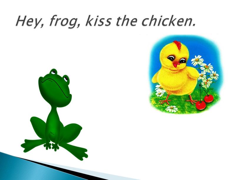 Hey, frog, kiss the chicken.