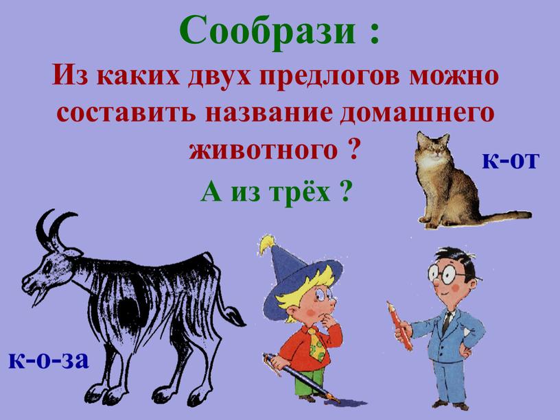 А из трёх ? Сообрази : Из каких двух предлогов можно составить название домашнего животного ? к-от к-о-за