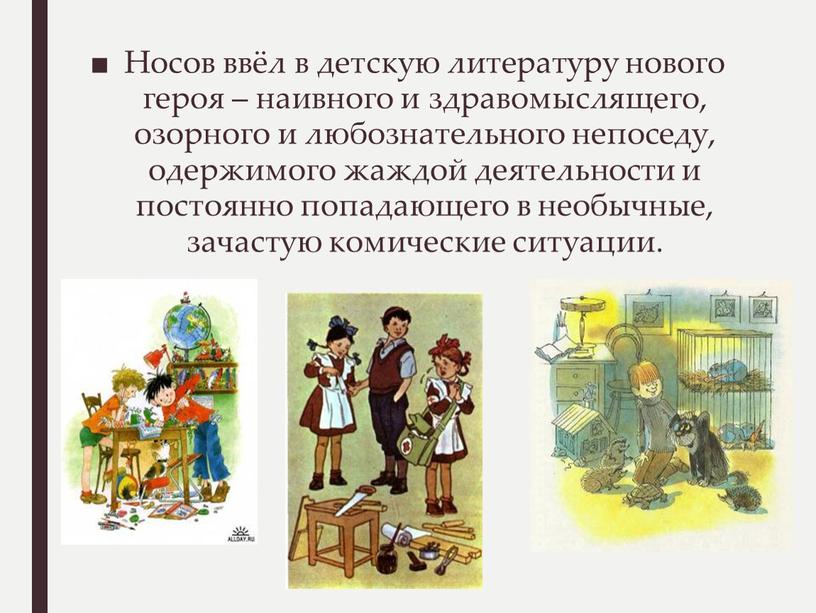 Носов ввёл в детскую литературу нового героя – наивного и здравомыслящего, озорного и любознательного непоседу, одержимого жаждой деятельности и постоянно попадающего в необычные, зачастую комические…