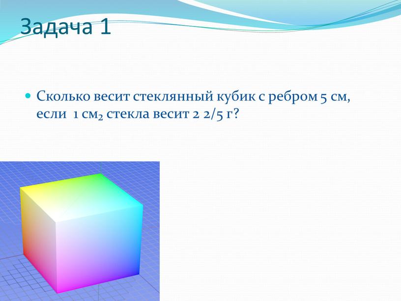 Задача 1 Сколько весит стеклянный кубик с ребром 5 см, если 1 см₂ стекла весит 2 2/5 г?