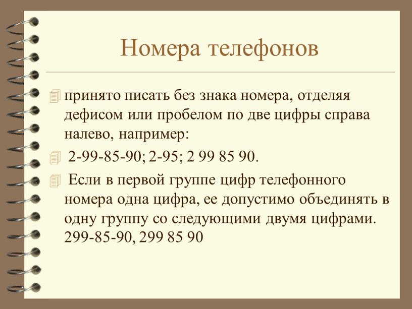 Номера телефонов принято писать без знака номера, отделяя дефисом или пробелом по две цифры справа налево, например: 2-99-85-90; 2-95; 2 99 85 90