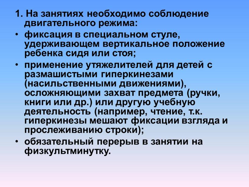 На занятиях необходимо соблюдение двигательного режима: фиксация в специальном стуле, удерживающем вертикальное положение ребенка сидя или стоя; применение утяжелителей для детей с размашистыми гиперкинезами (насильственными…