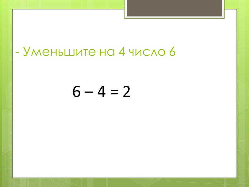 Уменьшите на 4 число 6 6 – 4 = 2