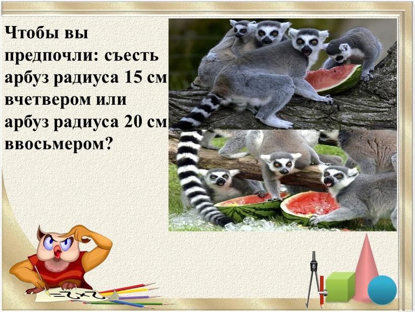 Чтобы вы предпочли: съесть арбуз радиуса 15 см вчетвером или арбуз радиуса 20 см ввосьмером?