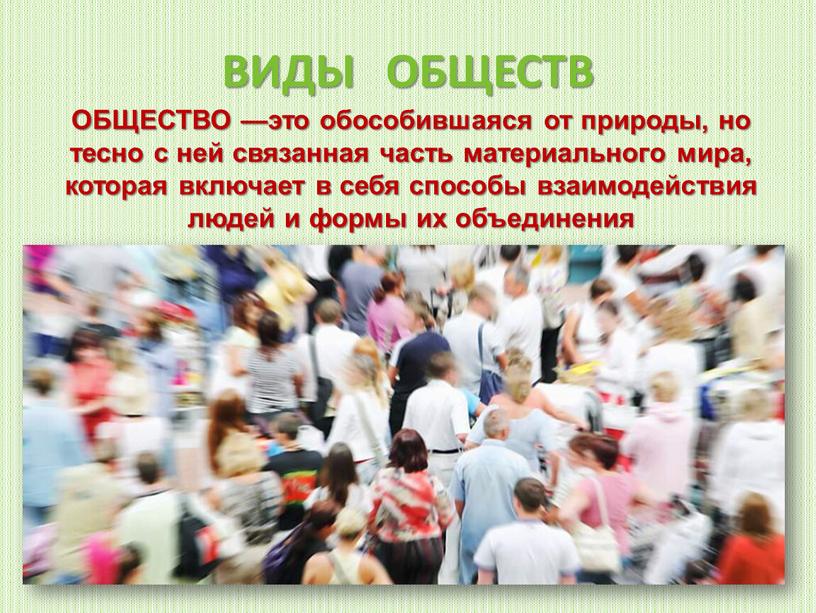 ВИДЫ ОБЩЕСТВ ОБЩЕСТВО —это обособившаяся от природы, но тесно с ней связанная часть материального мира, которая включает в себя способы взаимодействия людей и формы их…